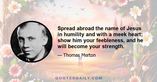 Spread abroad the name of Jesus in humility and with a meek heart; show him your feebleness, and he will become your strength.