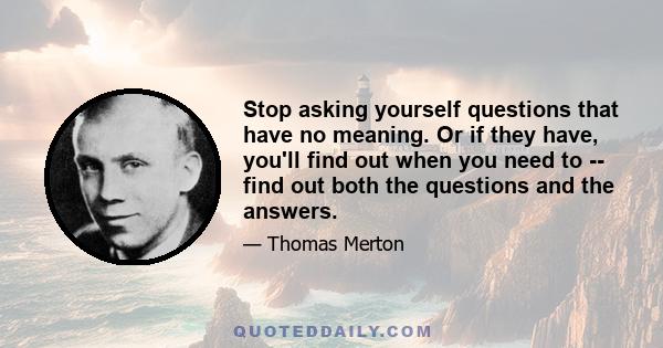 Stop asking yourself questions that have no meaning. Or if they have, you'll find out when you need to -- find out both the questions and the answers.