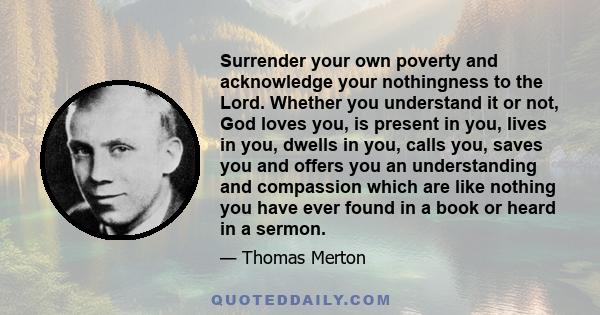 Surrender your own poverty and acknowledge your nothingness to the Lord. Whether you understand it or not, God loves you, is present in you, lives in you, dwells in you, calls you, saves you and offers you an