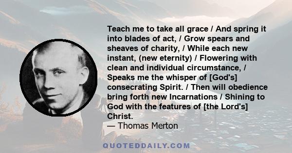 Teach me to take all grace / And spring it into blades of act, / Grow spears and sheaves of charity, / While each new instant, (new eternity) / Flowering with clean and individual circumstance, / Speaks me the whisper