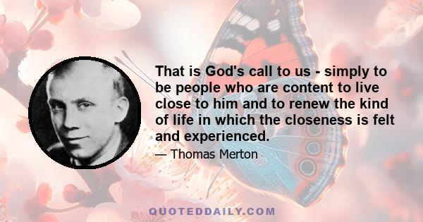 That is God's call to us - simply to be people who are content to live close to him and to renew the kind of life in which the closeness is felt and experienced.