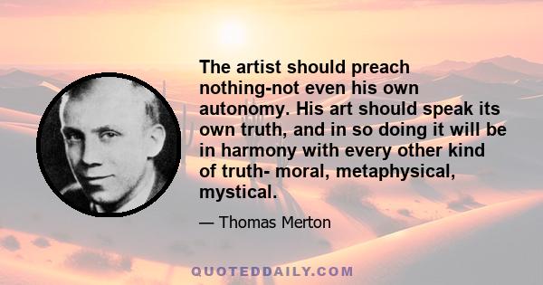 The artist should preach nothing-not even his own autonomy. His art should speak its own truth, and in so doing it will be in harmony with every other kind of truth- moral, metaphysical, mystical.