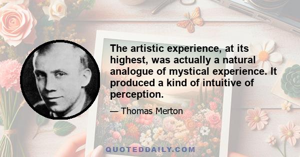 The artistic experience, at its highest, was actually a natural analogue of mystical experience. It produced a kind of intuitive of perception.