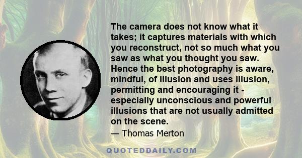 The camera does not know what it takes; it captures materials with which you reconstruct, not so much what you saw as what you thought you saw. Hence the best photography is aware, mindful, of illusion and uses