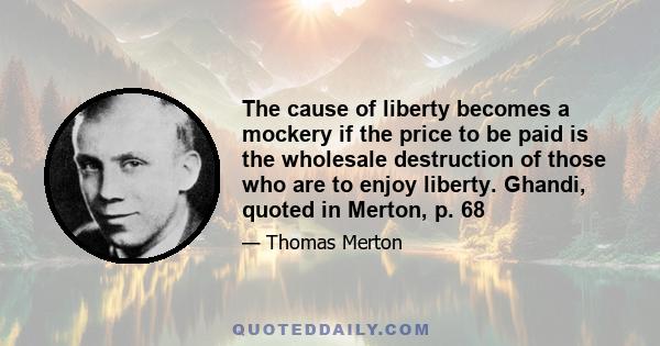 The cause of liberty becomes a mockery if the price to be paid is the wholesale destruction of those who are to enjoy liberty. Ghandi, quoted in Merton, p. 68