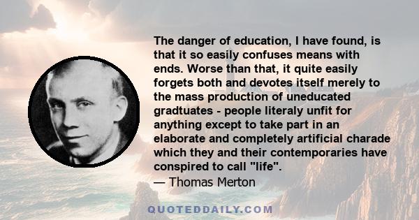 The danger of education, I have found, is that it so easily confuses means with ends. Worse than that, it quite easily forgets both and devotes itself merely to the mass production of uneducated gradtuates - people