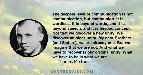 The deepest level of communication is not communication, but communion. It is wordless. It is beyond words, and it is beyond speech, and it is beyond concept. Not that we discover a new unity. We discover an older