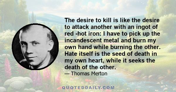 The desire to kill is like the desire to attack another with an ingot of red -hot iron: I have to pick up the incandescent metal and burn my own hand while burning the other. Hate itself is the seed of death in my own