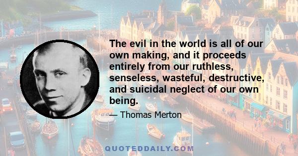 The evil in the world is all of our own making, and it proceeds entirely from our ruthless, senseless, wasteful, destructive, and suicidal neglect of our own being.