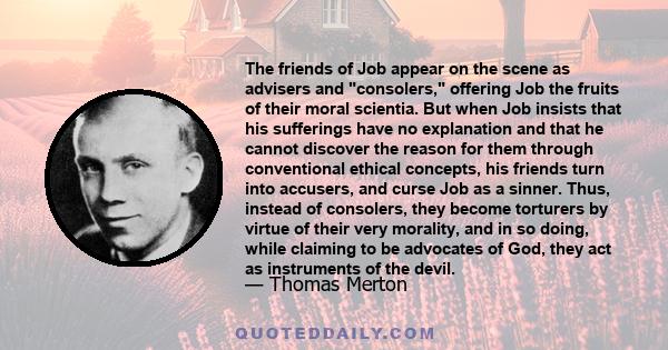 The friends of Job appear on the scene as advisers and consolers, offering Job the fruits of their moral scientia. But when Job insists that his sufferings have no explanation and that he cannot discover the reason for