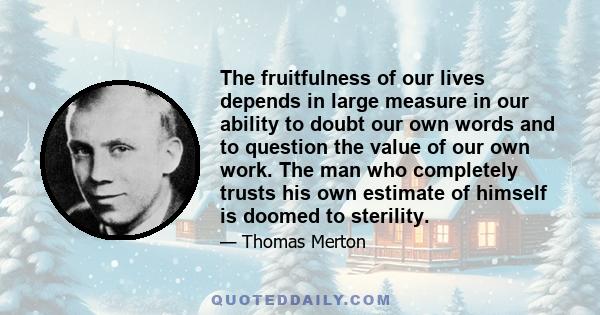 The fruitfulness of our lives depends in large measure in our ability to doubt our own words and to question the value of our own work. The man who completely trusts his own estimate of himself is doomed to sterility.