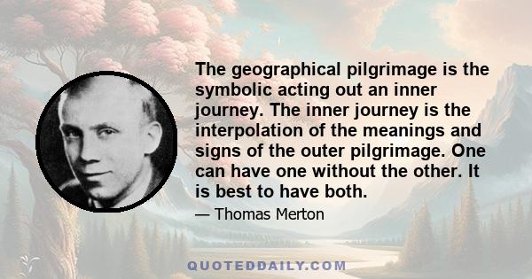 The geographical pilgrimage is the symbolic acting out an inner journey. The inner journey is the interpolation of the meanings and signs of the outer pilgrimage. One can have one without the other. It is best to have