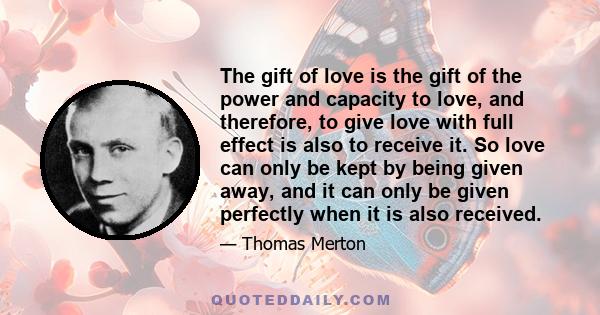 The gift of love is the gift of the power and capacity to love, and therefore, to give love with full effect is also to receive it. So love can only be kept by being given away, and it can only be given perfectly when