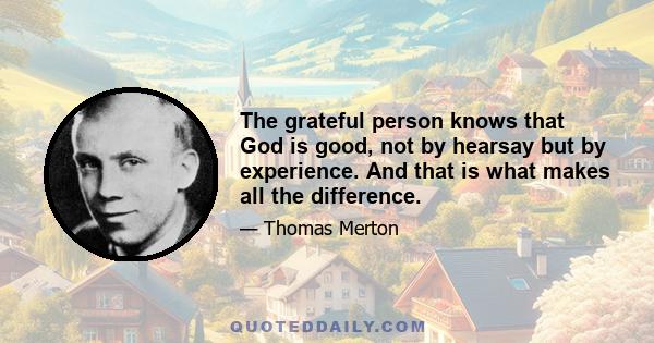 The grateful person knows that God is good, not by hearsay but by experience. And that is what makes all the difference.