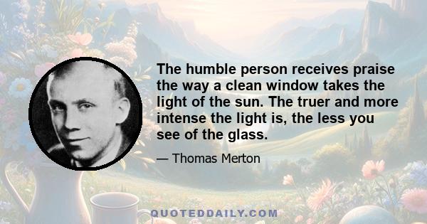 The humble person receives praise the way a clean window takes the light of the sun. The truer and more intense the light is, the less you see of the glass.