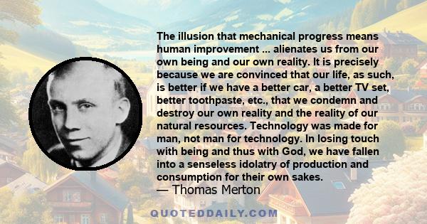 The illusion that mechanical progress means human improvement ... alienates us from our own being and our own reality. It is precisely because we are convinced that our life, as such, is better if we have a better car,