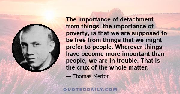 The importance of detachment from things, the importance of poverty, is that we are supposed to be free from things that we might prefer to people. Wherever things have become more important than people, we are in