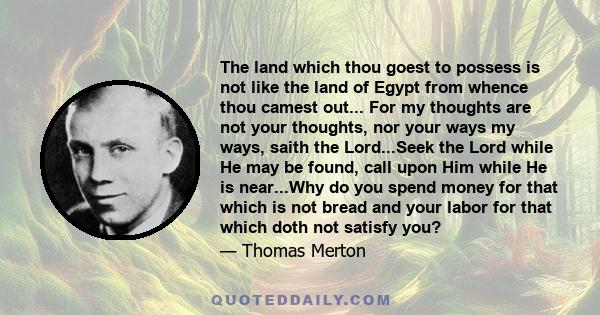 The land which thou goest to possess is not like the land of Egypt from whence thou camest out... For my thoughts are not your thoughts, nor your ways my ways, saith the Lord...Seek the Lord while He may be found, call