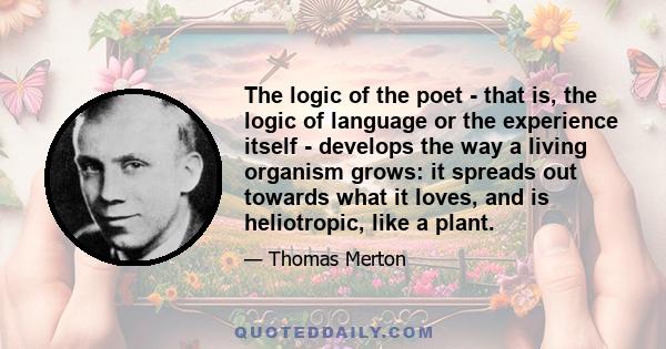 The logic of the poet - that is, the logic of language or the experience itself - develops the way a living organism grows: it spreads out towards what it loves, and is heliotropic, like a plant.