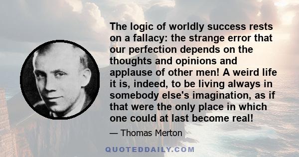 The logic of worldly success rests on a fallacy: the strange error that our perfection depends on the thoughts and opinions and applause of other men! A weird life it is, indeed, to be living always in somebody else's