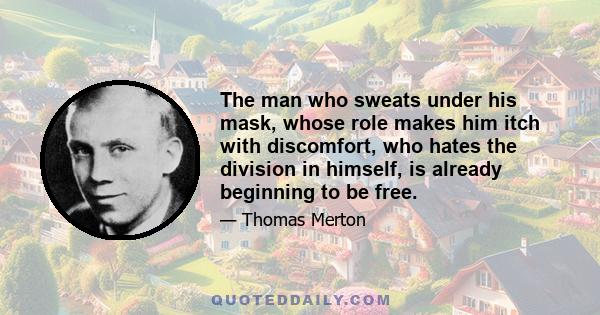 The man who sweats under his mask, whose role makes him itch with discomfort, who hates the division in himself, is already beginning to be free.