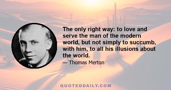 The only right way: to love and serve the man of the modern world, but not simply to succumb, with him, to all his illusions about the world.