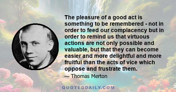 The pleasure of a good act is something to be remembered - not in order to feed our complacency but in order to remind us that virtuous actions are not only possible and valuable, but that they can become easier and