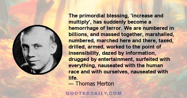 The primordial blessing, 'increase and multiply', has suddenly become a hemorrhage of terror. We are numbered in billions, and massed together, marshalled, numbered, marched here and there, taxed, drilled, armed, worked 