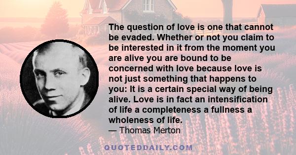 The question of love is one that cannot be evaded. Whether or not you claim to be interested in it from the moment you are alive you are bound to be concerned with love because love is not just something that happens to 