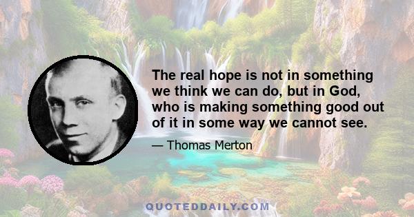 The real hope is not in something we think we can do, but in God, who is making something good out of it in some way we cannot see.