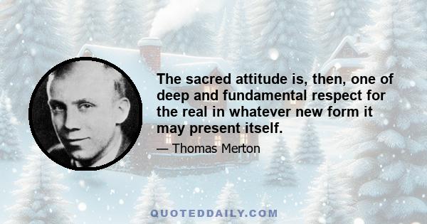 The sacred attitude is, then, one of deep and fundamental respect for the real in whatever new form it may present itself.