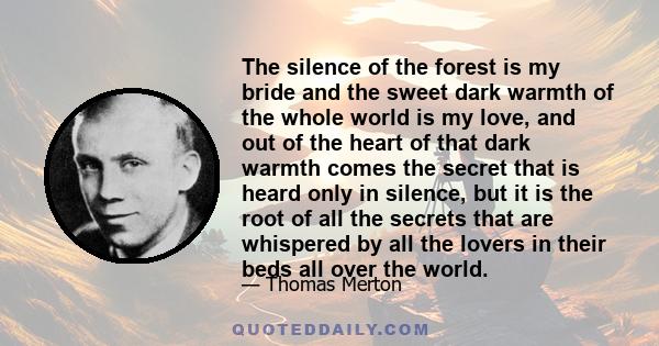 The silence of the forest is my bride and the sweet dark warmth of the whole world is my love, and out of the heart of that dark warmth comes the secret that is heard only in silence, but it is the root of all the