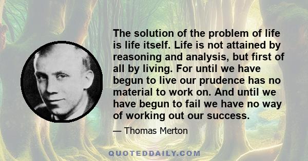 The solution of the problem of life is life itself. Life is not attained by reasoning and analysis, but first of all by living. For until we have begun to live our prudence has no material to work on. And until we have