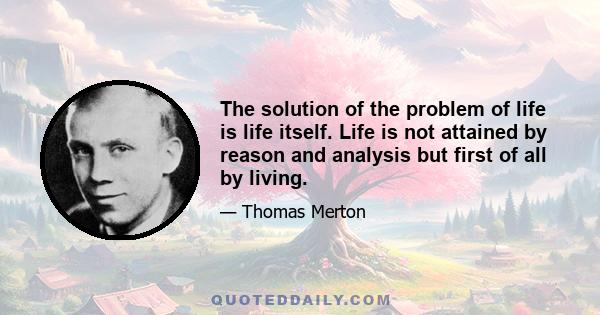 The solution of the problem of life is life itself. Life is not attained by reason and analysis but first of all by living.