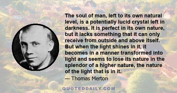 The soul of man, left to its own natural level, is a potentially lucid crystal left in darkness. It is perfect in its own nature, but it lacks something that it can only receive from outside and above itself. But when