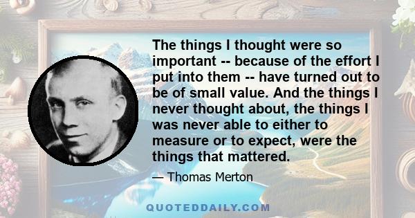 The things I thought were so important -- because of the effort I put into them -- have turned out to be of small value. And the things I never thought about, the things I was never able to either to measure or to