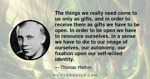 The things we really need come to us only as gifts, and in order to receive them as gifts we have to be open. In order to be open we have to renounce ourselves, in a sense we have to die to our image of ourselves, our