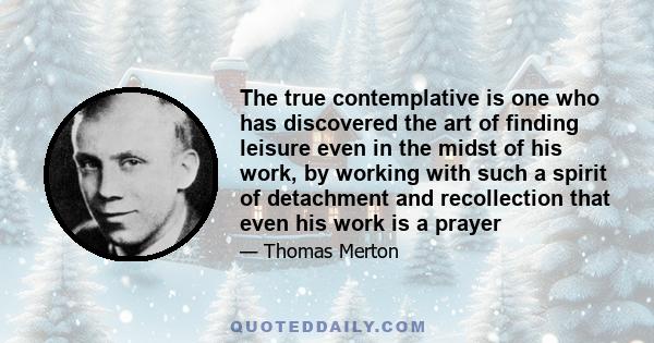 The true contemplative is one who has discovered the art of finding leisure even in the midst of his work, by working with such a spirit of detachment and recollection that even his work is a prayer