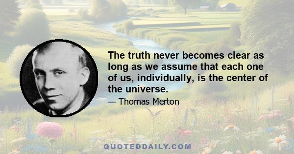 The truth never becomes clear as long as we assume that each one of us, individually, is the center of the universe.