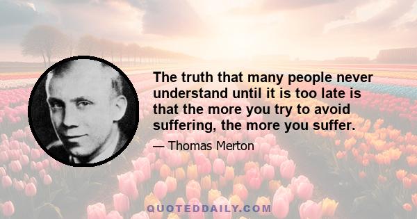 The truth that many people never understand until it is too late is that the more you try to avoid suffering, the more you suffer.