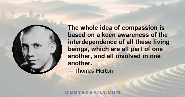 The whole idea of compassion is based on a keen awareness of the interdependence of all these living beings, which are all part of one another, and all involved in one another.