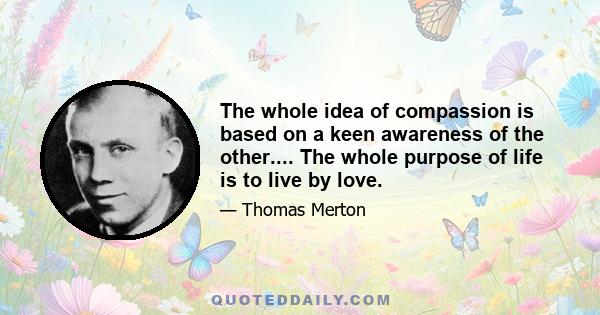 The whole idea of compassion is based on a keen awareness of the other.... The whole purpose of life is to live by love.