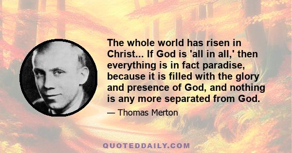 The whole world has risen in Christ... If God is 'all in all,' then everything is in fact paradise, because it is filled with the glory and presence of God, and nothing is any more separated from God.