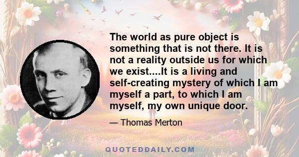 The world as pure object is something that is not there. It is not a reality outside us for which we exist....It is a living and self-creating mystery of which I am myself a part, to which I am myself, my own unique