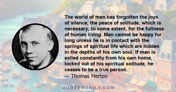 The world of men has forgotten the joys of silence, the peace of solitude, which is necessary, to some extent, for the fullness of human living. Man cannot be happy for long unless he is in contact with the springs of