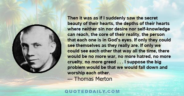 Then it was as if I suddenly saw the secret beauty of their hearts, the depths of their hearts where neither sin nor desire nor self-knowledge can reach, the core of their reality, the person that each one is in God's