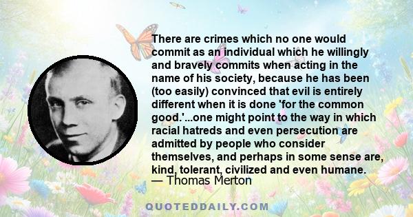 There are crimes which no one would commit as an individual which he willingly and bravely commits when acting in the name of his society, because he has been (too easily) convinced that evil is entirely different when