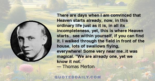 There are days when I am convinced that Heaven starts already, now, in this ordinary life just as it is, in all its incompleteness, yet, this is where Heaven starts.. see within yourself, if you can find it. I walked