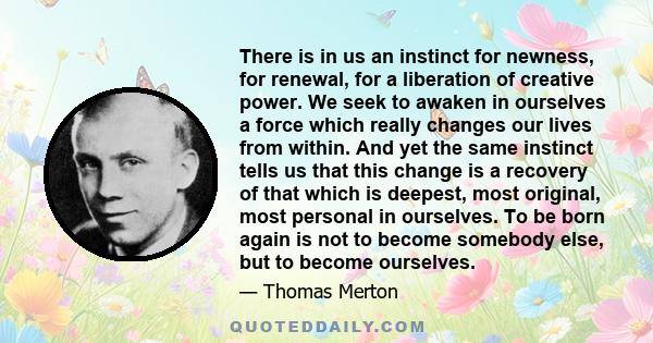 There is in us an instinct for newness, for renewal, for a liberation of creative power. We seek to awaken in ourselves a force which really changes our lives from within. And yet the same instinct tells us that this