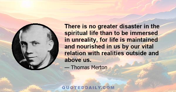 There is no greater disaster in the spiritual life than to be immersed in unreality, for life is maintained and nourished in us by our vital relation with realities outside and above us.